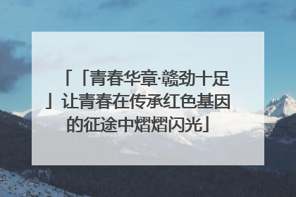 「青春华章·赣劲十足」让青春在传承红色基因的征途中熠熠闪光