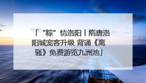 “粽”情洛阳丨隋唐洛阳城宠客升级 背诵《离骚》免费游览九洲池