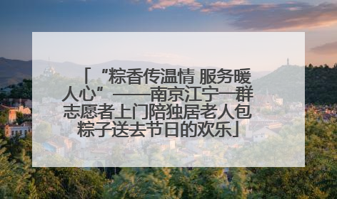 “粽香传温情 服务暖人心”——南京江宁一群志愿者上门陪独居老人包粽子送去节日的欢乐
