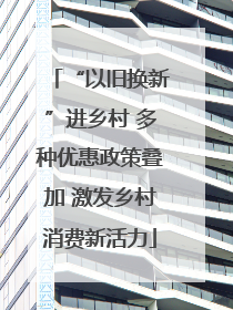“以旧换新”进乡村 多种优惠政策叠加 激发乡村消费新活力