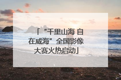 “千里山海 自在威海”全国影像大赛火热启动