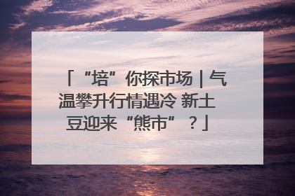 “培”你探市场｜气温攀升行情遇冷 新土豆迎来“熊市”？