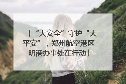 “大安全”守护“大平安”，郑州航空港区明港办事处在行动