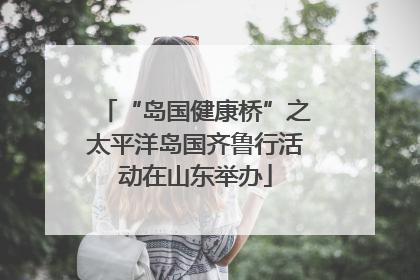 “岛国健康桥”之太平洋岛国齐鲁行活动在山东举办