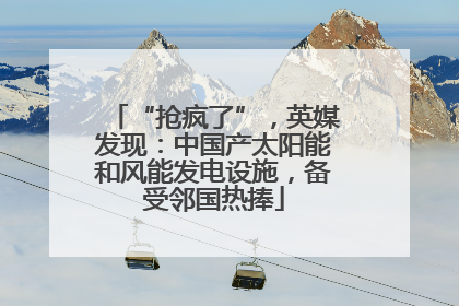 “抢疯了”，英媒发现：中国产太阳能和风能发电设施，备受邻国热捧