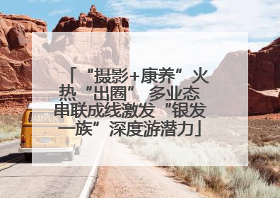 “摄影+康养”火热“出圈” 多业态串联成线激发“银发一族”深度游潜力