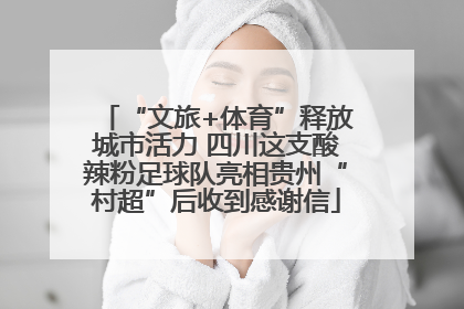 “文旅+体育”释放城市活力 四川这支酸辣粉足球队亮相贵州“村超”后收到感谢信