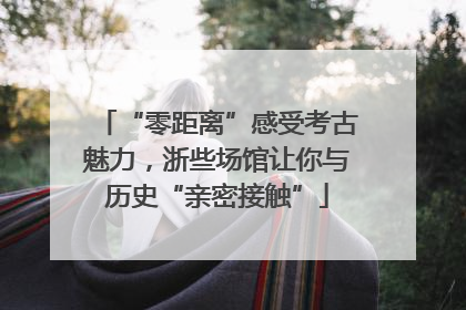 “零距离”感受考古魅力，浙些场馆让你与历史“亲密接触”