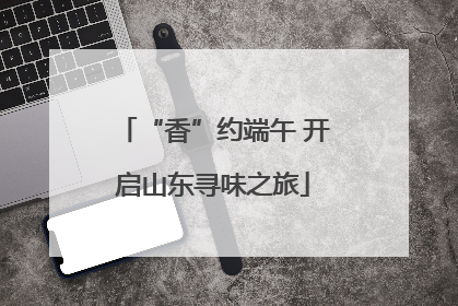 “香”约端午 开启山东寻味之旅