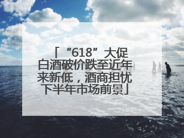 “618”大促白酒破价跌至近年来新低，酒商担忧下半年市场前景