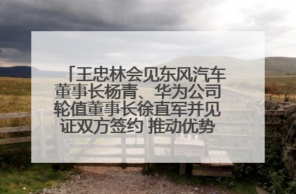王忠林会见东风汽车董事长杨青、华为公司轮值董事长徐直军并见证双方签约 推动优势互补 实现共赢发展