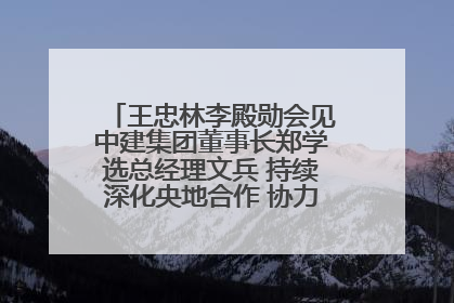 王忠林李殿勋会见中建集团董事长郑学选总经理文兵 持续深化央地合作 协力推动支点建设