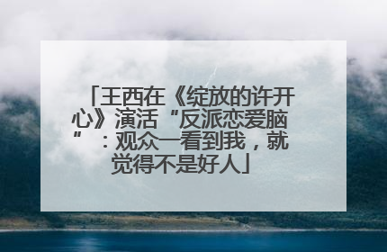 王西在《绽放的许开心》演活“反派恋爱脑”：观众一看到我，就觉得不是好人