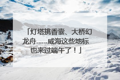 灯塔挑香囊、大桥幻龙舟……威海这些地标也来过端午了！