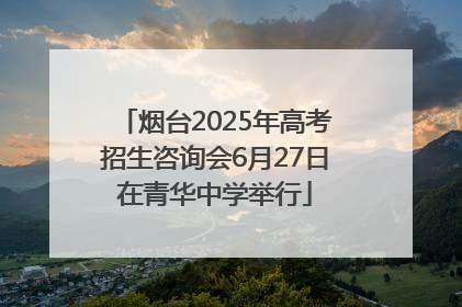 烟台2025年高考招生咨询会6月27日在青华中学举行