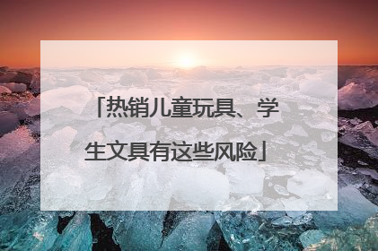热销儿童玩具、学生文具有这些风险