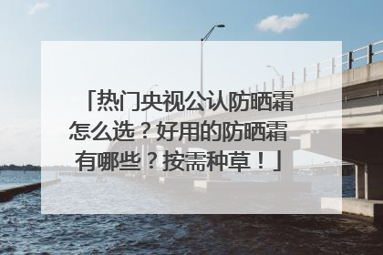 热门央视公认防晒霜怎么选？好用的防晒霜有哪些？按需种草！