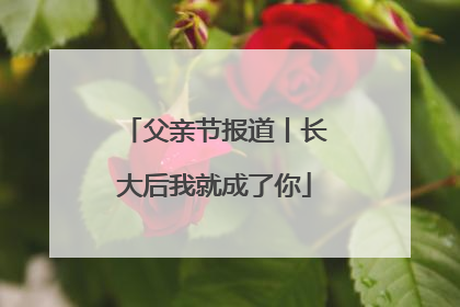 父亲节报道丨长大后我就成了你