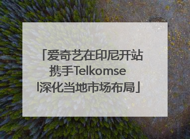 爱奇艺在印尼开站 携手Telkomsel深化当地市场布局
