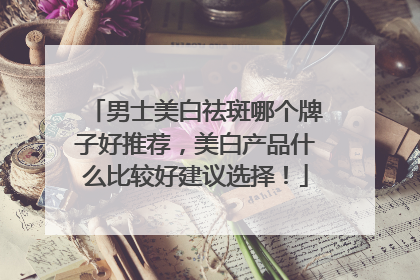 男士美白祛斑哪个牌子好推荐，美白产品什么比较好建议选择！