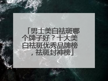 男士美白祛斑哪个牌子好？十大美白祛斑优秀品牌榜，祛斑封神榜