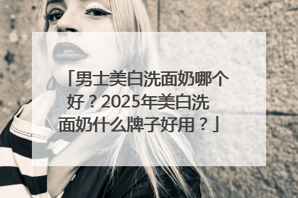 男士美白洗面奶哪个好？2025年美白洗面奶什么牌子好用？