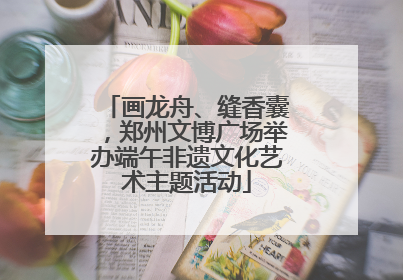 画龙舟、缝香囊，郑州文博广场举办端午非遗文化艺术主题活动