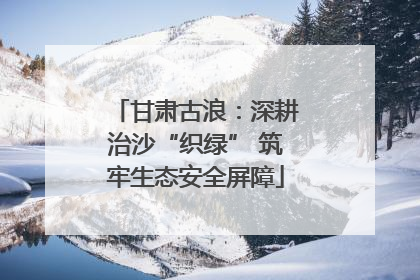 甘肃古浪：深耕治沙“织绿” 筑牢生态安全屏障