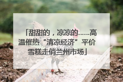 甜甜的，凉凉的……高温催热“清凉经济”平价雪糕走俏兰州市场