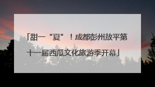 甜一“夏”！成都彭州敖平第十一届西瓜文化旅游季开幕