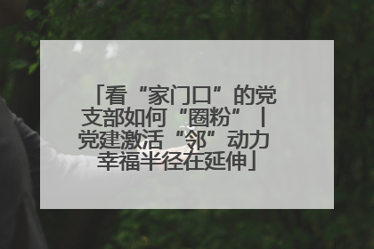 看“家门口”的党支部如何“圈粉”丨党建激活“邻”动力 幸福半径在延伸