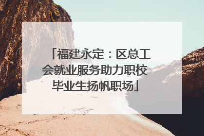 福建永定：区总工会就业服务助力职校毕业生扬帆职场