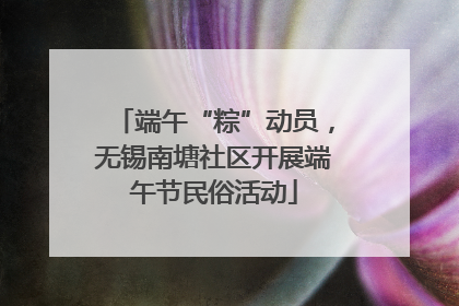 端午“粽”动员，无锡南塘社区开展端午节民俗活动