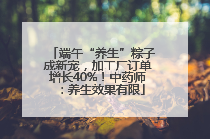 端午“养生”粽子成新宠，加工厂订单增长40%！中药师：养生效果有限