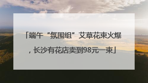 端午“氛围组”艾草花束火爆，长沙有花店卖到98元一束