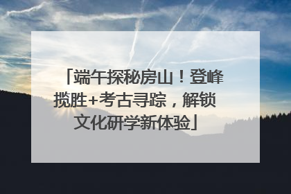 端午探秘房山！登峰揽胜+考古寻踪，解锁文化研学新体验
