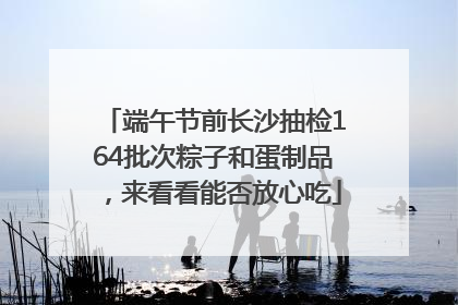 端午节前长沙抽检164批次粽子和蛋制品，来看看能否放心吃