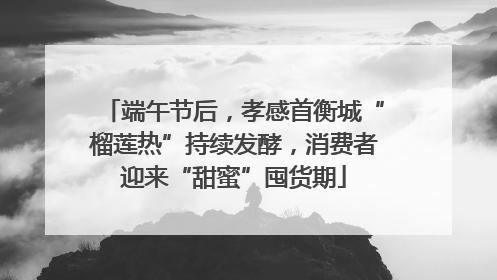 端午节后，孝感首衡城“榴莲热”持续发酵，消费者迎来“甜蜜”囤货期