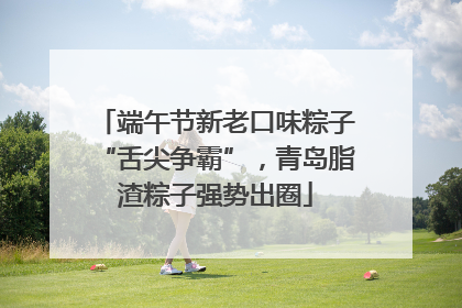 端午节新老口味粽子“舌尖争霸”，青岛脂渣粽子强势出圈