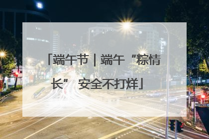 端午节｜端午“粽情长” 安全不打烊
