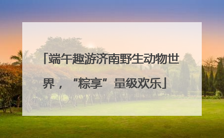 端午趣游济南野生动物世界，“粽享”量级欢乐