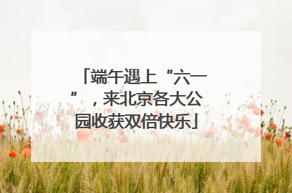 端午遇上“六一”，来北京各大公园收获双倍快乐