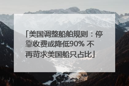 美国调整船舶规则：停靠收费或降低90% 不再苛求美国船只占比