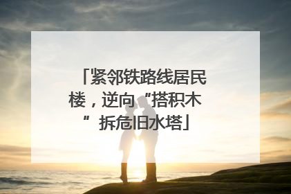 紧邻铁路线居民楼，逆向“搭积木”拆危旧水塔