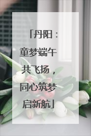 丹阳：童梦端午共飞扬，同心筑梦启新航