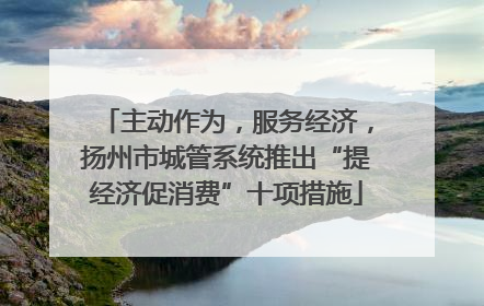 主动作为，服务经济，扬州市城管系统推出“提经济促消费”十项措施