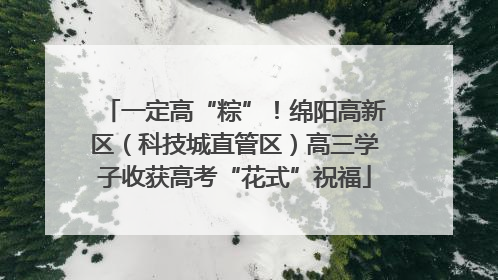 一定高“粽”！绵阳高新区（科技城直管区）高三学子收获高考“花式”祝福