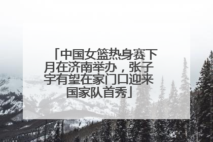 中国女篮热身赛下月在济南举办，张子宇有望在家门口迎来国家队首秀