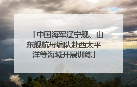 中国海军辽宁舰、山东舰航母编队赴西太平洋等海域开展训练