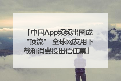 中国App频频出圈成“顶流” 全球网友用下载和消费投出信任票